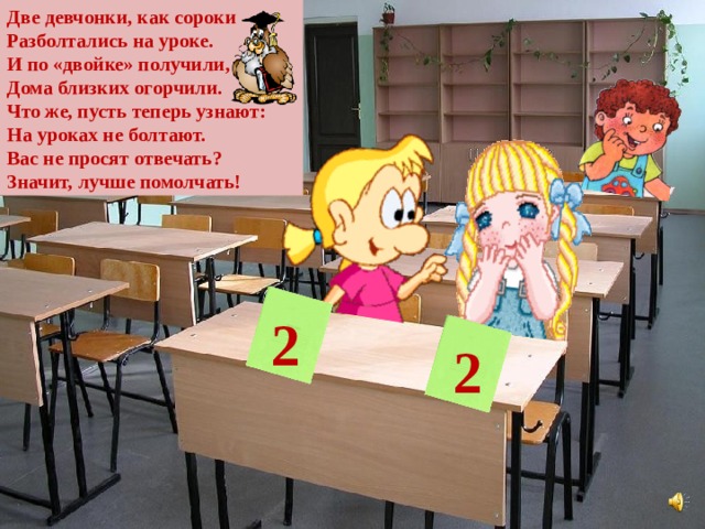 Две девчонки, как сороки Разболтались на уроке. И по «двойке» получили, Дома близких огорчили. Что же, пусть теперь узнают: На уроках не болтают. Вас не просят отвечать? Значит, лучше помолчать! 2 2 