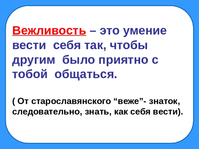 Вежливость  – это умение вести себя так, чтобы другим было приятно с тобой общаться.  ( От старославянского “веже”- знаток, следовательно, знать, как себя вести). 