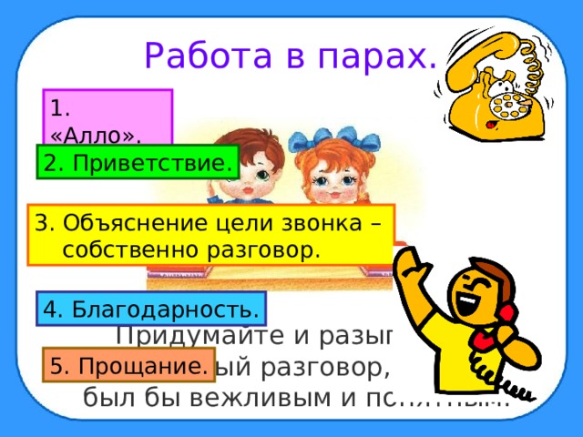 Работа в парах. 1. «Алло». 2. Приветствие. 3. Объяснение цели звонка –  собственно разговор. 4. Благодарность.  Придумайте и разыграйте телефонный разговор, который был бы вежливым и понятным. 5. Прощание. 