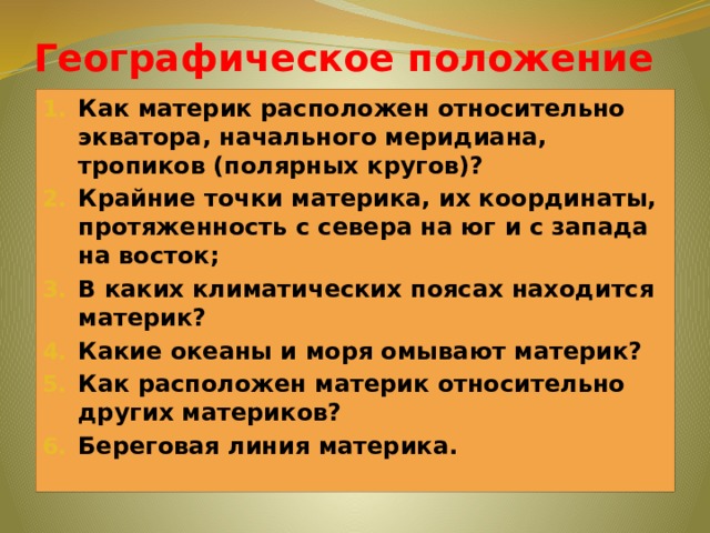 Географическое положение Как материк расположен относительно экватора, начального меридиана, тропиков (полярных кругов)? Крайние точки материка, их координаты, протяженность с севера на юг и с запада на восток; В каких климатических поясах находится материк? Какие океаны и моря омывают материк? Как расположен материк относительно других материков? Береговая линия материка. 