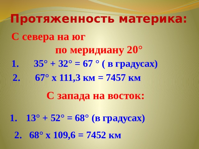 Протяженность материка: С севера на юг по меридиану 20° 1. 35° + 32° = 67 ° ( в градусах) 2. 67° х 111,3 км = 7457 км С запада на восток:  13° + 52° = 68° (в градусах) 2. 68° х 109,6 = 7452 км 