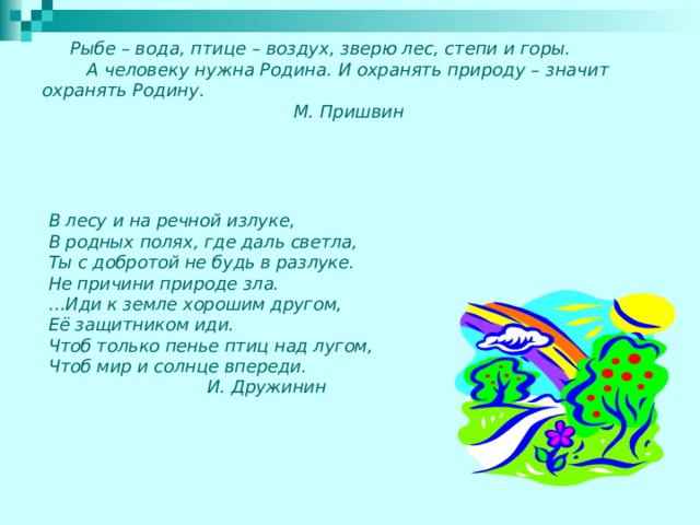  Рыбе – вода, птице – воздух, зверю лес, степи и горы.  А человеку нужна Родина. И охранять природу – значит охранять Родину.  М. Пришвин   В лесу и на речной излуке, В родных полях, где даль светла, Ты с добротой не будь в разлуке. Не причини природе зла. … Иди к земле хорошим другом, Её защитником иди. Чтоб только пенье птиц над лугом, Чтоб мир и солнце впереди.  И. Дружинин 