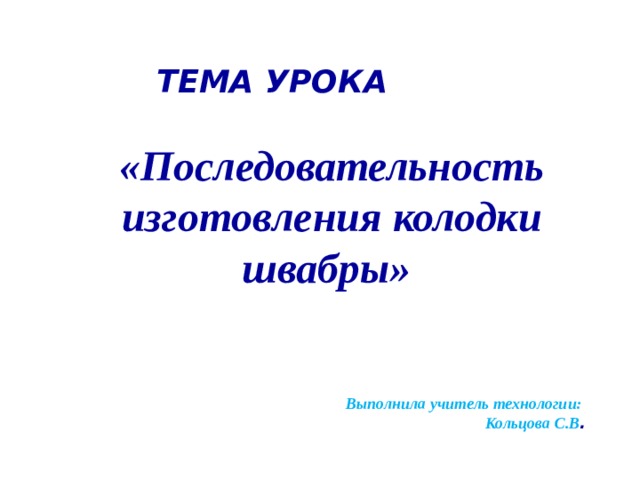  ТЕМА УРОКА «Последовательность изготовления колодки  швабры»     Выполнила учитель технологии: Кольцова С.В .  