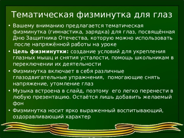 Тематическая физминутка для глаз Вашему вниманию предлагается тематическая физминутка (гимнастика, зарядка) для глаз, посвящённая Дню Защитника Отечества, которую можно использовать после напряжённой работы на уроке Цель физминутки: создание условий для укрепления глазных мышц и снятия усталости, помощь школьникам в переключении их деятельности Физминутка включает в себя различные глазодвигательные упражнения, помогающие снять напряжение, утомление глаз Музыка встроена в слайд, поэтому его легко перенести в любую презентацию. Остаётся лишь добавить желаемый фон Физминутка носит ярко выраженный воспитывающий, оздоравливающий характер 