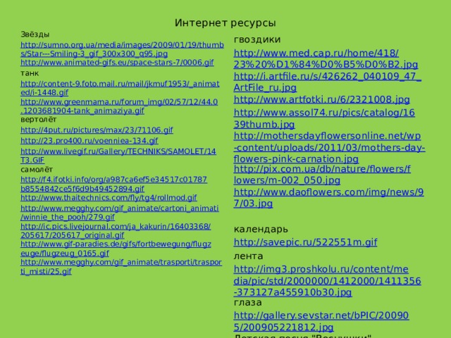 Интернет ресурсы Звёзды http://sumno.org.ua/media/images/2009/01/19/thumbs/Star---Smiling-3_gif_300x300_q95.jpg http://www.animated-gifs.eu/space-stars-7/0006.gif танк http://content-9.foto.mail.ru/mail/jkmuf1953/_animated/i-1448.gif http://www.greenmama.ru/forum_img/02/57/12/44.0.1203681904-tank_animaziya.gif вертолёт http://4put.ru/pictures/max/23/71106.gif http://23.pro400.ru/voenniea-134.gif http://www.livegif.ru/Gallery/TECHNIKS/SAMOLET/14T3.GIF самолёт http://f4.ifotki.info/org/a987ca6ef5e34517c01787b8554842ce5f6d9b49452894.gif http://www.thaitechnics.com/fly/tg4/rollmod.gif http://www.megghy.com/gif_animate/cartoni_animati/winnie_the_pooh/279.gif http://ic.pics.livejournal.com/ja_kakurin/16403368/205617/205617_original.gif http://www.gif-paradies.de/gifs/fortbewegung/flugzeuge/flugzeug_0165.gif http://www.megghy.com/gif_animate/trasporti/trasporti_misti/25.gif гвоздики http://www.med.cap.ru/home/418/23%20%D1%84%D0%B5%D0%B2.jpg http://i.artfile.ru/s/426262_040109_47_ArtFile_ru.jpg http://www.artfotki.ru/6/2321008.jpg http://www.assol74.ru/pics/catalog/1639thumb.jpg http://mothersdayflowersonline.net/wp-content/uploads/2011/03/mothers-day-flowers-pink-carnation.jpg http://pix.com.ua/db/nature/flowers/flowers/m-002_050.jpg http://www.daoflowers.com/img/news/97/03.jpg   календарь http://savepic.ru/522551m.gif лента http://img3.proshkolu.ru/content/media/pic/std/2000000/1412000/1411356-373127a455910b30.jpg глаза http://gallery.sevstar.net/bPIC/200905/200905221812.jpg Детская песня 