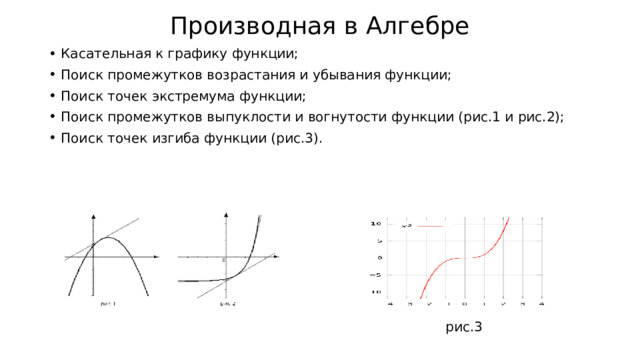 Производная в Алгебре Касательная к графику функции; Поиск промежутков возрастания и убывания функции; Поиск точек экстремума функции; Поиск промежутков выпуклости и вогнутости функции (рис.1 и рис.2); Поиск точек изгиба функции (рис.3). График функции , дифференцируемой на интервале , является на этом интервале выпуклым ,  если график этой функции в пределах интервала  лежит не выше любой своей касательной (рис. 1). График функции , дифференцируемой на интервале , является на этом интервале вогнутым ,  если график этой функции в пределах интервала  лежит не ниже любой своей касательной (рис. 2). рис.3  
