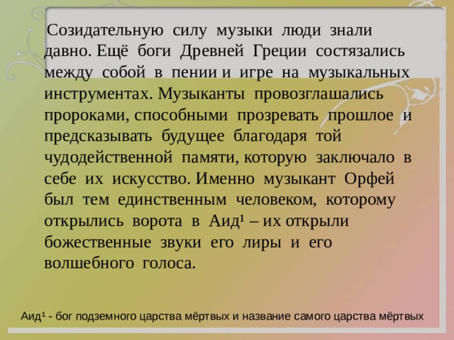  Созидательную силу музыки люди знали давно. Ещё боги Древней Греции состязались между собой в пении и игре на музыкальных инструментах. Музыканты провозглашались пророками, способными прозревать прошлое и предсказывать будущее благодаря той чудодейственной памяти, которую заключало в себе их искусство. Именно музыкант Орфей был тем единственным человеком, которому открылись ворота в Аид ¹ – их открыли божественные звуки его лиры и его волшебного голоса. Аид ¹ - бог подземного царства мёртвых и название самого царства мёртвых 