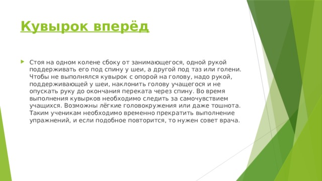 Кувырок вперёд   Стоя на одном колене сбоку от занимающегося, одной рукой поддерживать его под спину у шеи, а другой под таз или голени. Чтобы не выполнялся кувырок с опорой на голову, надо рукой, поддерживающей у шеи, наклонить голову учащегося и не опускать руку до окончания переката через спину. Во время выполнения кувырков необходимо следить за самочувствием учащихся. Воз­можны лёгкие головокружения или даже тошнота. Таким ученикам необходимо вре­менно прекратить выполнение упражнений, и если подобное повторится, то нужен совет врача. 