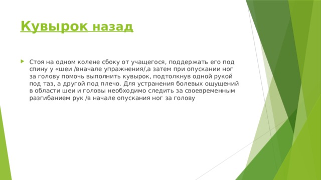 Кувырок назад Стоя на одном колене сбоку от учащегося, поддержать его под спину у «шеи /вначале упражнения/,а затем при опускании ног за голову помочь выполнить кувырок, подтолкнув одной рукой под таз, а другой под плечо. Для устранения болевых ощущений в области шеи и головы необходимо следить за своевременным разгибанием рук /в начале опускания ног за голову