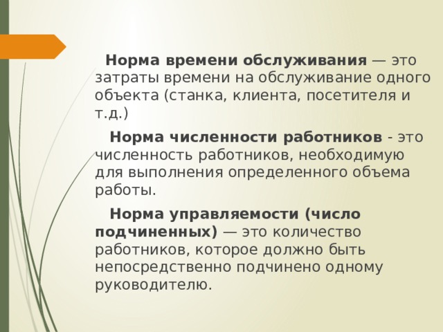  Норма времени обслуживания  — это затраты времени на обслуживание одного объекта (станка, клиента, посетителя и т.д.)  Норма численности работников  - это численность работников, необходимую для выполнения определенного объема работы.  Норма управляемости (число подчиненных)  — это количество работников, которое должно быть непосредственно подчинено одному руководителю. 