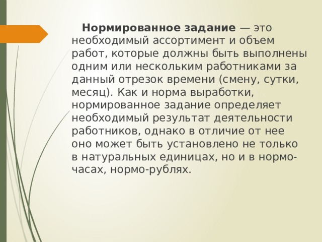  Нормированное задание  — это необходимый ассортимент и объем работ, которые должны быть выполнены одним или нескольким работниками за данный отрезок времени (смену, сутки, месяц). Как и норма выработки, нормированное задание определяет необходимый результат деятельности работников, однако в отличие от нее оно может быть установлено не только в натуральных единицах, но и в нормо-часах, нормо-рублях. 