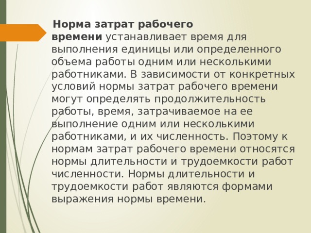  Норма затрат рабочего времени  устанавливает время для выполнения единицы или определенного объема работы одним или несколькими работниками. В зависимости от конкретных условий нормы затрат рабочего времени могут определять продолжительность работы, время, затрачиваемое на ее выполнение одним или несколькими работниками, и их численность. Поэтому к нормам затрат рабочего времени относятся нормы длительности и трудоемкости работ численности. Нормы длительности и трудоемкости работ являются формами выражения нормы времени. 