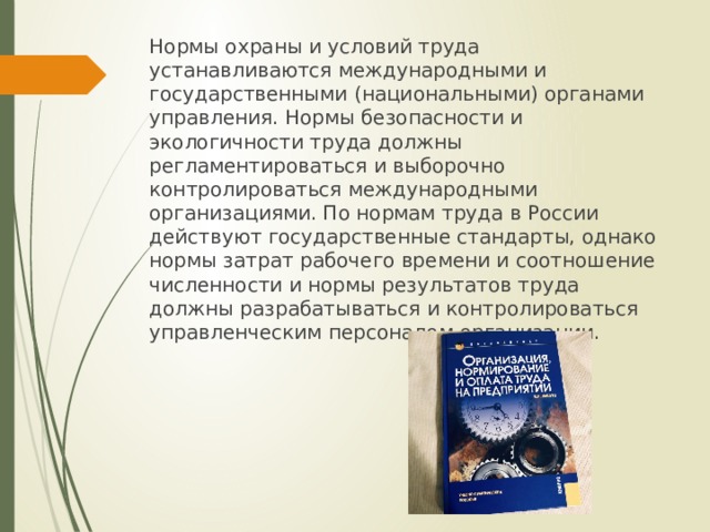 Нормы охраны и условий труда устанавливаются международными и государственными (национальными) органами управления. Нормы безопасности и экологичности труда должны регламентироваться и выборочно контролироваться международными организациями. По нормам труда в России действуют государственные стандарты, однако нормы затрат рабочего времени и соотношение численности и нормы результатов труда должны разрабатываться и контролироваться управленческим персоналом организации. 