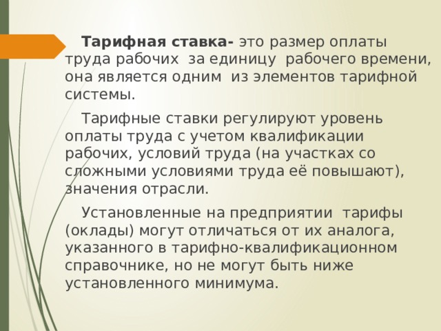  Тарифная ставка- это размер оплаты труда рабочих за единицу рабочего времени, она является одним из элементов тарифной системы.  Тарифные ставки регулируют уровень оплаты труда с учетом квалификации рабочих, условий труда (на участках со сложными условиями труда её повышают), значения отрасли.  Установленные на предприятии тарифы (оклады) могут отличаться от их аналога, указанного в тарифно-квалификационном справочнике, но не могут быть ниже установленного минимума. 