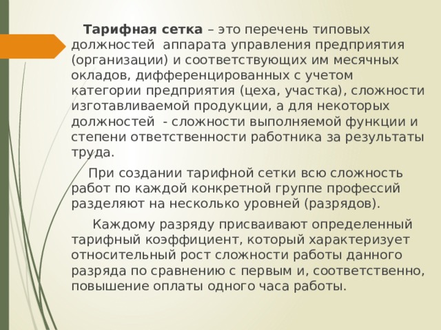  Тарифная сетка – это перечень типовых должностей аппарата управления предприятия (организации) и соответствующих им месячных окладов, дифференцированных с учетом категории предприятия (цеха, участка), сложности изготавливаемой продукции, а для некоторых должностей - сложности выполняемой функции и степени ответственности работника за результаты труда.  При создании тарифной сетки всю сложность работ по каждой конкретной группе профессий разделяют на несколько уровней (разрядов).  Каждому разряду присваивают определенный тарифный коэффициент, который характеризует относительный рост сложности работы данного разряда по сравнению с первым и, соответственно, повышение оплаты одного часа работы. 