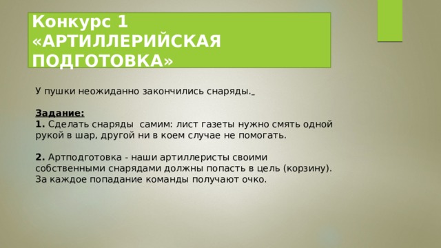 Конкурс 1   «АРТИЛЛЕРИЙСКАЯ ПОДГОТОВКА» У пушки неожиданно закончились снаряды.   Задание: 1.  Сделать снаряды  самим: лист газеты нужно смять одной рукой в шар, другой ни в коем случае не помогать.  2.  Артподготовка - наши артиллеристы своими собственными снарядами должны попасть в цель (корзину). За каждое попадание команды получают очко.   