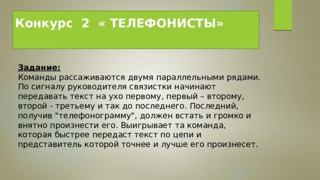 Конкурс  2  « ТЕЛЕФОНИСТЫ»   Задание:   Команды рассаживаются двумя параллельными рядами. По сигналу руководителя связистки начинают передавать текст на ухо первому, первый – второму, второй - третьему и так до последнего. Последний, получив 