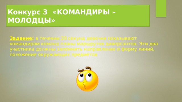 Конкурс 3  «КОМАНДИРЫ – МОЛОДЦЫ» Задание : в течении 20 секунд девочки показывают командирам команд планы маршрутов диверсантов. Эти два участника должны запомнить направление и форму линий, положение окружающих предметов 