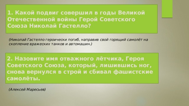 1. Какой подвиг совершил в годы Великой Отечественной войны Герой Советского Союза Николай Гастелло?  (Николай Гастелло героически погиб, направив свой горящий самолёт на скопление вражеских танков и автомашин.)   2. Назовите имя отважного лётчика, Героя Советского Союза, который, лишившись ног, снова вернулся в строй и сбивал фашистские самолёты .   (Алексей Маресьев)   