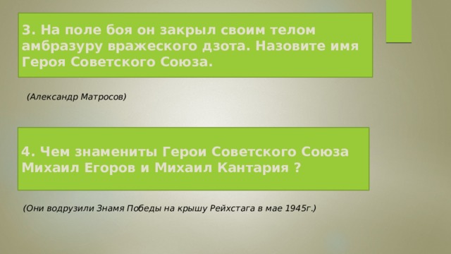 3. На поле боя он закрыл своим телом амбразуру вражеского дзота. Назовите имя Героя Советского Союза.   (Александр Матросов)   4. Чем знамениты Герои Советского Союза Михаил Егоров и Михаил Кантария ?  (Они водрузили Знамя Победы на крышу Рейхстага в мае 1945г.)   