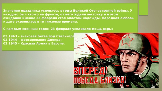 Значение праздника усилилось в годы Великой Отечественной войны. У каждого был кто-то на фронте, от него ждали весточку и в этом ожидании именно 23 февраля стал оплотом надежды. Народная любовь к дате укрепилась в те тяжелые времена.  С каждым военным годом 23 февраля усиливало мощь веры:  02.1943 – знаковая битва под Сталинградом; 02.1944 – форсирование Днепра; 02.1945 – Красная Армия в Европе. 