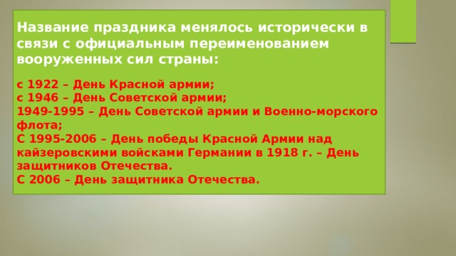 Название праздника менялось исторически в связи с официальным переименованием вооруженных сил страны:  с 1922 – День Красной армии; с 1946 – День Советской армии; 1949-1995 – День Советской армии и Военно-морского флота; С 1995-2006 – День победы Красной Армии над кайзеровскими войсками Германии в 1918 г. – День защитников Отечества. С 2006 – День защитника Отечества. 