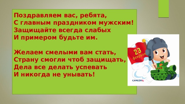 Поздравляем вас, ребята,  С главным праздником мужским!  Защищайте всегда слабых  И примером будьте им.   Желаем смелыми вам стать,  Страну смогли чтоб защищать,  Дела все делать успевать  И никогда не унывать!    