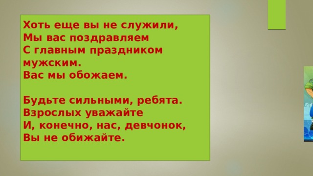 Хоть еще вы не служили,  Мы вас поздравляем  С главным праздником мужским.  Вас мы обожаем.   Будьте сильными, ребята.  Взрослых уважайте  И, конечно, нас, девчонок,  Вы не обижайте.    