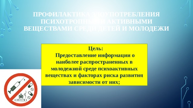 Профилактика злоупотребления психотропными активными веществами среди детей и молодежи  Цель:  Предоставление информации о наиболее распространенных в молодежной среде психоактивных веществах и факторах риска развития зависимости от них; 