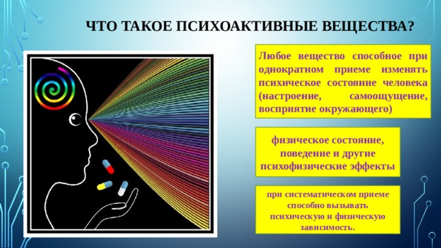  Что такое психоактивные вещества? Любое вещество способное при однократном приеме изменять психическое состояние человека (настроение, самоощущение, восприятие окружающего) физическое состояние, поведение и другие психофизические эффекты при систематическом приеме способно вызывать психическую и физическую зависимость. 