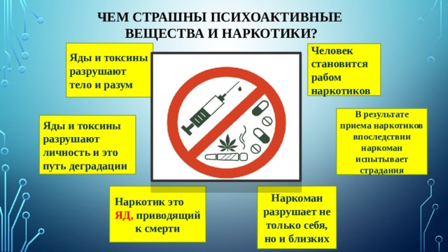 Чем страшны психоактивные  вещества и наркотики? Яды и токсины разрушают тело и разум Человек становится рабом наркотиков В результате приема наркотиков впоследствии наркоман испытывает страдания Яды и токсины разрушают личность и это путь деградации Наркотик это ЯД, приводящий к смерти Наркоман разрушает не только себя, но и близких 