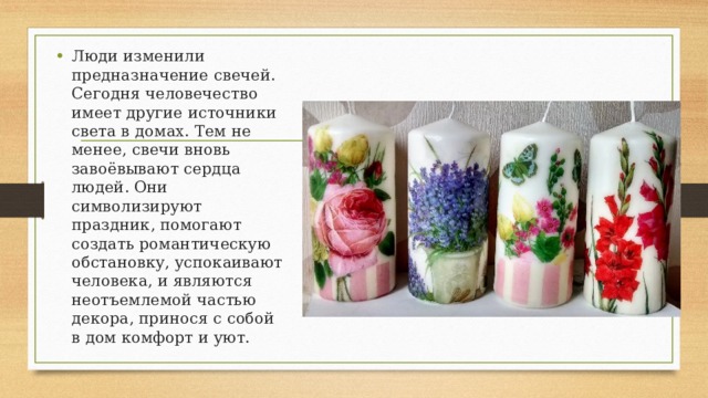 Люди изменили предназначение свечей. Сегодня человечество имеет другие источники света в домах. Тем не менее, свечи вновь завоёвывают сердца людей. Они символизируют праздник, помогают создать романтическую обстановку, успокаивают человека, и являются неотъемлемой частью декора, принося с собой в дом комфорт и уют. 