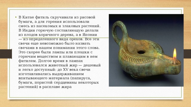 В Китае фитиль скручивали из рисовой бумаги, а для горения использовали смесь из насекомых и злаковых растений. В Индии горючую составляющую делали из плодов коричного дерева, а в Японии — из определенного вида орехов. Все эти свечи еще невозможно было назвать свечами в нашем понимании этого слова. Это скорее были лампы или плошки с горючим веществом и плавающим в нем фитилем. Долгое время в лампах использовался животный жир — дешевый и легко доступный: до XV века свечи изготавливались выдерживанием впитывающего материала (папируса, бумаги, пористой сердцевины некоторых растений) в расплаве жира 