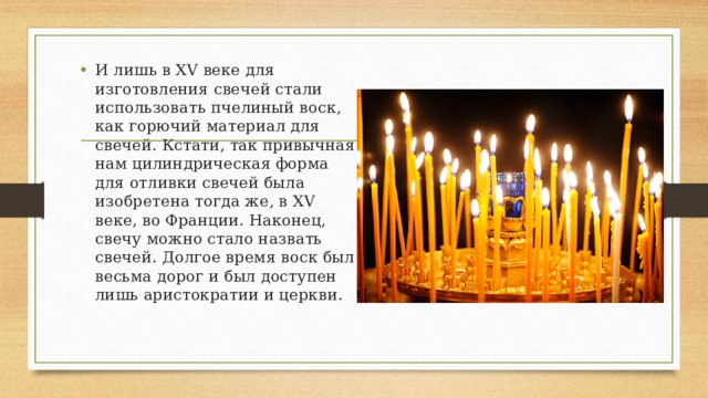 И лишь в XV веке для изготовления свечей стали использовать пчелиный воск, как горючий материал для свечей. Кстати, так привычная нам цилиндрическая форма для отливки свечей была изобретена тогда же, в XV веке, во Франции. Наконец, свечу можно стало назвать свечей. Долгое время воск был весьма дорог и был доступен лишь аристократии и церкви. 