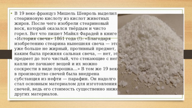 В 19 веке француз Мишель Шевроль выделил стеариновую кислоту из кислот животных жиров. После чего изобрели стеариновый воск, который оказался твёрдым и чисто горел. Вот что пишет Майкл Фарадей в книге «История свечи» 1861 года (!): «Благодаря изобретению стеарина нынешняя свеча — это уже больше не жирный, противный предмет, каким была прежняя сальная свеча, — нет, это предмет до того чистый, что стекающие с него капли не пачкают вещей и их можно соскрести в виде порошка…» В том же 19 веке в производство свечей была внедрена субстанция из нефти — парафин. Он надолго стал основным материалом для изготовления свечей, ведь его стоимость существенно ниже других материалов. 
