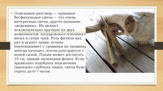 Отдельный разговор — травяные бесфитильные свечи — это очень интересные свечи, другое название «ведьмины». Их делают исключительно вручную из двух компонентов: натурального пчелиного воска и сухих трав. Роль фитиля как раз и играет трава: огонек перескакивает с травинки на травинку, иногда затухает, потом разгорается с новой силой. Пламя может достигать 10 см, эдакий маленький факел. Если правильно подобрать подсвечник (идеально глубокая чаша), свеча будет гореть до 6-7 часов. 