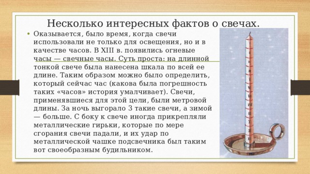 Несколько интересных фактов о свечах. Оказывается, было время, когда свечи использовали не только для освещения, но и в качестве часов. В XIII в. появились огневые часы — свечные часы. Суть проста: на длинной тонкой свече была нанесена шкала по всей ее длине. Таким образом можно было определить, который сейчас час (какова была погрешность таких «часов» история умалчивает). Свечи, применявшиеся для этой цели, были метровой длины. За ночь выгорало 3 такие свечи, а зимой — больше. С боку к свече иногда прикрепляли металлические гирьки, которые по мере сгорания свечи падали, и их удар по металлической чашке подсвечника был таким вот своеобразным будильником. 