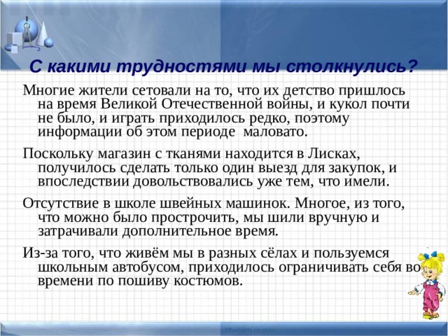 С какими трудностями мы столкнулись? Многие жители сетовали на то, что их детство пришлось на время Великой Отечественной войны, и кукол почти не было, и играть приходилось редко, поэтому информации об этом периоде маловато. Поскольку магазин с тканями находится в Лисках, получилось сделать только один выезд для закупок, и впоследствии довольствовались уже тем, что имели. Отсутствие в школе швейных машинок. Многое, из того, что можно было прострочить, мы шили вручную и затрачивали дополнительное время. Из-за того, что живём мы в разных сёлах и пользуемся школьным автобусом, приходилось ограничивать себя во времени по пошиву костюмов. 