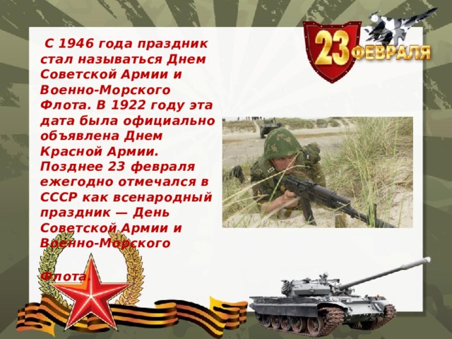  С 1946 года праздник стал называться Днем Советской Армии и Военно-Морского Флота. В 1922 году эта дата была официально объявлена Днем Красной Армии. Позднее 23 февраля ежегодно отмечался в СССР как всенародный праздник — День Советской Армии и Военно-Морского  Флота. 