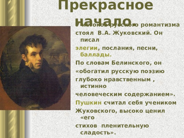 Прекрасное начало. У истоков русского романтизма стоял В.А. Жуковский. Он писал элегии , послания, песни, баллады. По словам Белинского, он «обогатил русскую поэзию глубоко нравственным , истинно человеческим содержанием». Пушкин считал себя учеником Жуковского, высоко ценил «его стихов пленительную сладость». 