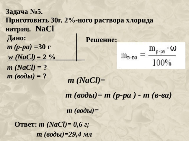 Задача №5. Приготовить 30г. 2%-ного раствора хлорида натрия. NaCl Дано: m  (р-ра) =30 г  w ( NaCl )  = 2 %_______ m ( NaCl ) = ? m (воды) = ? Решение: m ( NaCl )= m (воды)= m (р-ра ) - m (в-ва) m (воды)= Ответ: m ( NaCl )= 0 ,6 г;  m (воды)=29,4 мл 