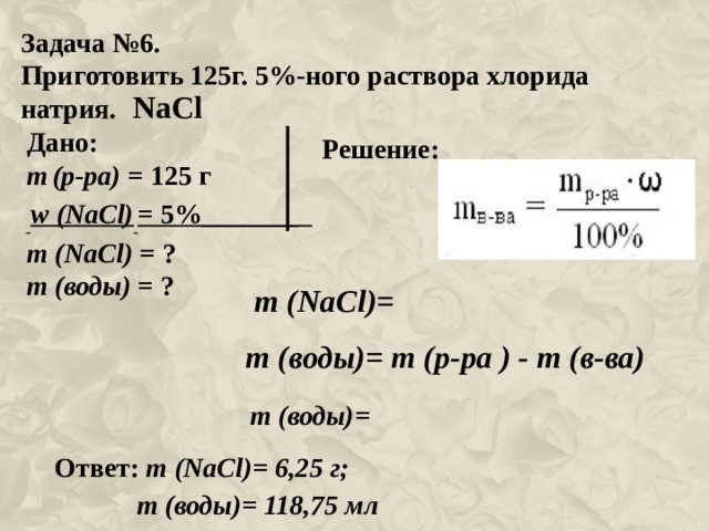 Задача №6. Приготовить 125г. 5%-ного раствора хлорида натрия. NaCl Дано: m  (р-ра) = 125 г  w ( NaCl )  = 5%_______ m ( NaCl ) = ? m (воды) = ? Решение: m ( NaCl )= m (воды)= m (р-ра ) - m (в-ва) m (воды)= Ответ: m ( NaCl )= 6,25 г;  m (воды)= 118,75 мл 