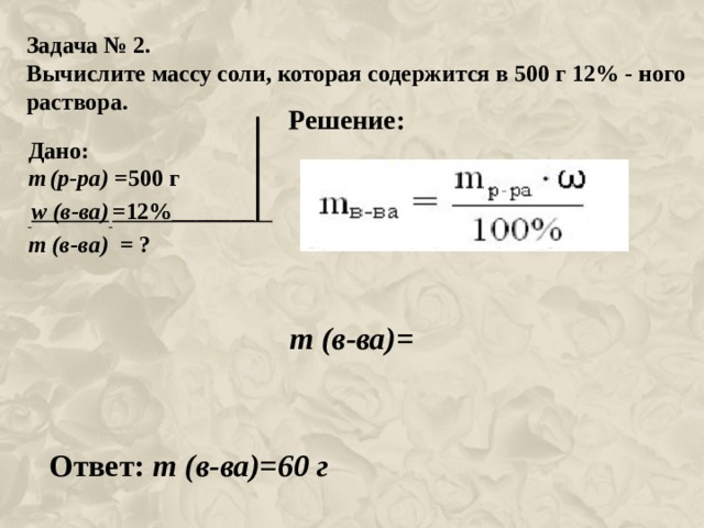 Задача № 2. Вычислите массу соли, которая содержится в 500 г 12% - ного раствора. Решение: Дано: m  (р-ра) =500 г  w (в-ва)  =12%_______ m (в-ва) = ? m (в-ва)= Ответ: m (в-ва)=60 г 