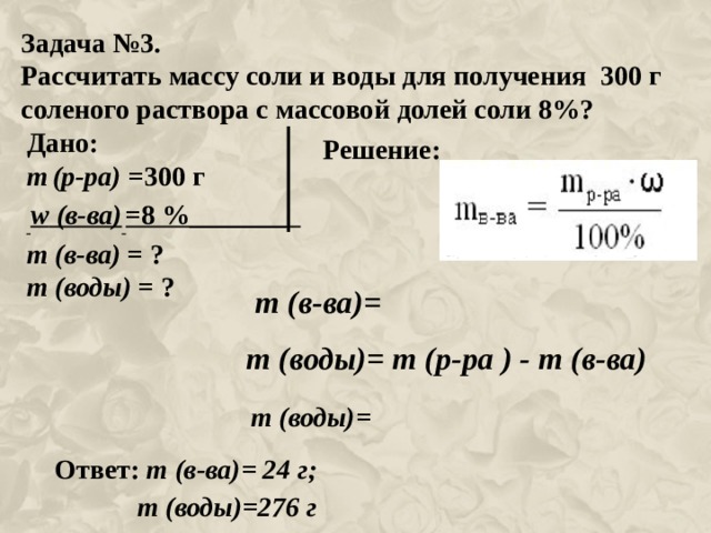 Задача №3. Рассчитать массу соли и воды для получения 300 г соленого раствора с массовой долей соли 8%?   Дано: m  (р-ра) =300 г  w (в-ва)  =8 %_______ m (в-ва) = ? m (воды) = ? Решение: m (в-ва)= m (воды)= m (р-ра ) - m (в-ва) m (воды)= Ответ: m (в-ва)= 24 г;  m (воды)=276 г 