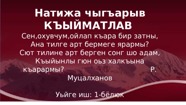 Натижа чыгъарыв  КЪЫЙМАТЛАВ Сен,охувчум,ойлап къара бир затны,  Ана тилге арт бермеге ярармы?  Сют тилине арт берген сонг шо адам,  Къыйынлы гюн оьз халкъына къарармы? Р. Муцалханов Уьйге иш: 1-бёлюк 