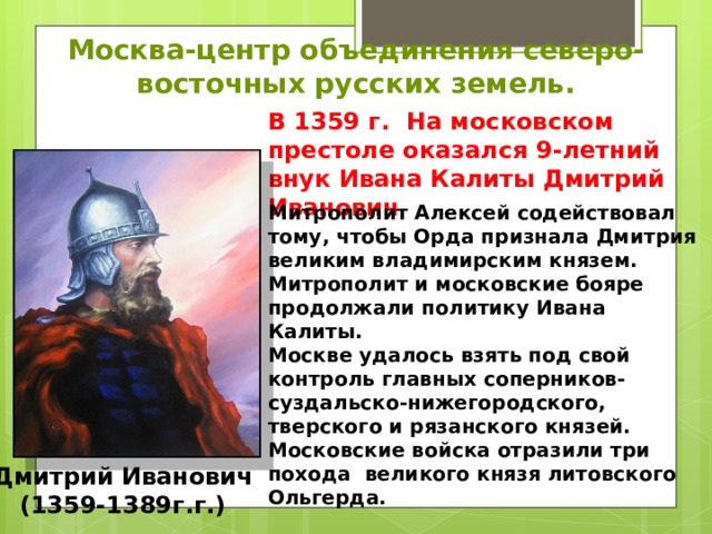 Москва-центр объединения северо-восточных русских земель. В 1359 г. На московском престоле оказался 9-летний внук Ивана Калиты Дмитрий Иванович . Митрополит Алексей содействовал тому, чтобы Орда признала Дмитрия великим владимирским князем. Митрополит и московские бояре продолжали политику Ивана Калиты. Москве удалось взять под свой контроль главных соперников-суздальско-нижегородского, тверского и рязанского князей. Московские войска отразили три похода великого князя литовского Ольгерда. Дмитрий Иванович (1359-1389г.г.) 