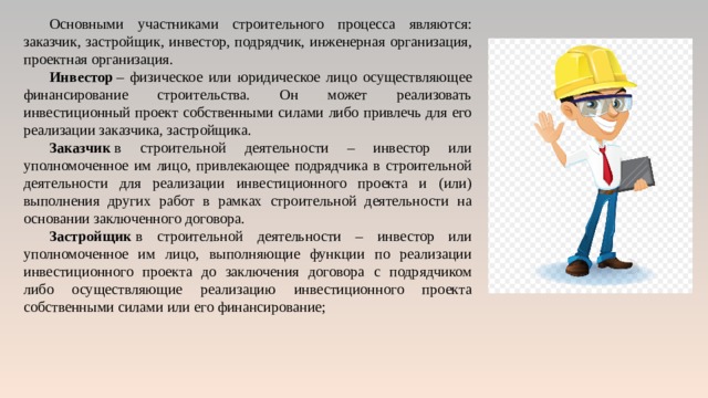 Основными участниками строительного процесса являются: заказчик, застройщик, инвестор, подрядчик, инженерная организация, проектная организация. Инвестор  – физическое или юридическое лицо осуществляющее финансирование строительства. Он может реализовать инвестиционный проект собственными силами либо привлечь для его реализации заказчика, застройщика. Заказчик  в строительной деятельности – инвестор или уполномоченное им лицо, привлекающее подрядчика в строительной деятельности для реализации инвестиционного проекта и (или) выполнения других работ в рамках строительной деятельности на основании заключенного договора. Застройщик  в строительной деятельности – инвестор или уполномоченное им лицо, выполняющие функции по реализации инвестиционного проекта до заключения договора с подрядчиком либо осуществляющие реализацию инвестиционного проекта собственными силами или его финансирование; 