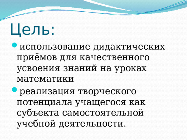 Цель: использование дидактических приёмов для качественного усвоения знаний на уроках математики реализация творческого потенциала учащегося как субъекта самостоятельной учебной деятельности. 