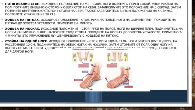 Потягивания стоп.  Исходное положение то же – сидя, ноги вытянуты перед собой. Упор руками на пол. Потяните внешнюю сторону обеих стоп на себя. Зафиксируйте это положение на 5 секунд. Затем потяните внутреннюю сторону стопы на себя, также задержитесь в этом положении на 5 секунд. Повторите упражнение 20 раз. Ходьба на пятках.  Исходное положение – стоя, руки на поясе, ноги на ширине плеч. Походите на пятках до чувства усталости, примерно 2-4 минуты. Ходьба на носках.  Исходное положение – стоя, руки на поясе, ноги на ширине плеч. Поднимитесь на носки как можно выше, напрягите свод стопы. Походите на носках до чувства усталости, примерно 2-4 минуты. Это упражнение лучше чередовать с ходьбой на пятках. Стойка на одной ноге.  Исходное положение – стоя, руки вдоль тела, ноги близко друг к другу, на расстоянии 10 см. Поднимитесь на обеих ногах на носочки, затем оторвите от пола одну ногу на высоту не более 10 см. Удерживайте равновесие на одной ноге на носочках 30-40 секунд. Повторите для другой ноги. 