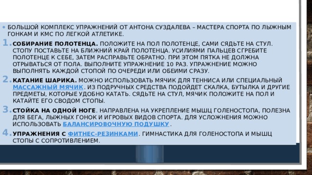 Большой комплекс упражнений от Антона Суздалева – мастера спорта по лыжным гонкам и кмс по легкой атлетике. Собирание полотенца.  Положите на пол полотенце, сами сядьте на стул. Стопу поставьте на ближний край полотенца. Усилиями пальцев сгребите полотенце к себе, затем расправьте обратно. При этом пятка не должна отрываться от пола. Выполните упражнение 10 раз. Упражнение можно выполнять каждой стопой по очереди или обеими сразу. Катание шарика.  Можно использовать мячик для тенниса или специальный  массажный мячик . Из подручных средства подойдет скалка, бутылка и другие предметы, которые удобно катать. Сядьте на стул, мячик положите на пол и катайте его сводом стопы. Стойка на одной ноге . Направлена на укрепление мышц голеностопа, полезна для бега, лыжных гонок и игровых видов спорта. Для усложнения можно использовать  балансировочную подушку . Упражнения с  фитнес-резинками . Гимнастика для голеностопа и мышц стопы с сопротивлением. Укрепление свода стопы и голеностопного сустава    